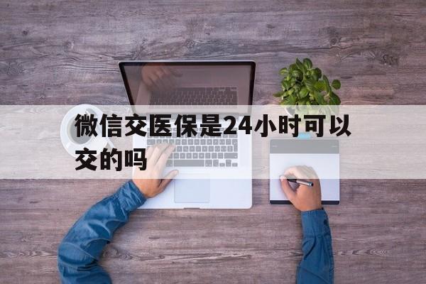 嵊州最新微信交医保是24小时可以交的吗方法分析(最方便真实的嵊州微信上交医保多久到账方法)